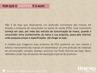Não é de hoje que observamos um profundo movimento das marcas em
direção à conquista do consumidor no ponto de venda (PDV). Esse movimento
começa em casa, por meio dos veículos de comunicação de massa, quando o
consumidor toma conhecimento da marca e sua proposta, passa pela internet,
onde pesquisa preços e especificações, até chegar as lojas.
A medida que chegamos mais próximos do PDV, podemos ver com clareza o
esforço monumental das marcas em desembocar ali uma profusão de materiais
de comunicação, cartazes, displays, anúncios nas Tevês internas das lojas, flyers,
tabloides e todo tipo de pontos de exposição especial de produtos.
Programa de Excelência para Execução no PDV
POR QUE O SHOPPER É O ALVO
 