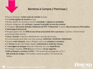 Barreiras à Compra ( Premissas )
 Poucos Shoppers visitam mais da metade da lojas;
 Há muitas opções de escolha na loja;
 Muitas opções de produtos causam ansiedade e cegueira à variedade;
 Muitas categorias são confusas e causam frustração na hora de comprar;
 O Shopper não presta atenção a Materiais de PDV “irrelevantes” e quase não processa as informações;
 Sobrecarga Promocional;
 Shopper gasta mais de 60% do seu tempo procurando itens que busca. E apenas 11% do tempo
comprando efetivamente.
 Cores / Aromas: impactam diretamente a decisão de compra
 A comunicação deve falar com três pessoas: AUDITIVA / OLFATIVA / SENSORIAL!
 Quanto mais manipula, mais o Shopper está mais propenso a comprar;
 As formas trazem identidade rápida, melhorando o recall das marcas;
 A mensagem ao shopper deve ser traduzida em uma experiência;
 O Shopper visualiza 1500 sku’s por minuto e 25 por segundo;
 63% conhecem o produto no PDV / 17% através de propaganda na TV /
16% através de amigos / 3% recebeu amostras grátis e 2% através de
folders.
Programa de Excelência para Execução no PDV
 