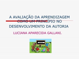 A AVALIAÇÃO DA APRENDIZAGEM
COMO UM PRINCÍPIO NO
DESENVOLVIMENTO DA AUTORIA
LUCIANA APARECIDA GALLANI.