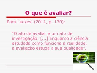 O que é avaliar?
Para Luckesi (2011, p. 170):

  “O ato de avaliar é um ato de
  investigação. [...] Enquanto a ciência
  estudada como funciona a realidade,
  a avaliação estuda a sua qualidade”.
 