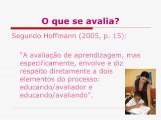 O que se avalia?
Segundo Hoffmann (2005, p. 15):
“A avaliação de aprendizagem, mas
especificamente, envolve e diz
respeito diretamente a dois
elementos do processo:
educando/avaliador e
educando/avaliando”.