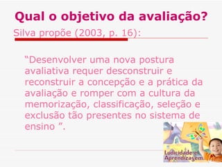 Qual o objetivo da avaliação?
Silva propõe (2003, p. 16):
“Desenvolver uma nova postura
avaliativa requer desconstruir e
reconstruir a concepção e a prática da
avaliação e romper com a cultura da
memorização, classificação, seleção e
exclusão tão presentes no sistema de
ensino ”.