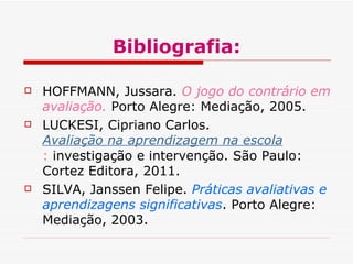 Bibliografia:
HOFFMANN, Jussara. O jogo do contrário em
avaliação. Porto Alegre: Mediação, 2005.
LUCKESI, Cipriano Carlos.
Avaliação na aprendizagem na escola
: investigação e intervenção. São Paulo:
Cortez Editora, 2011.
SILVA, Janssen Felipe. Práticas avaliativas e
aprendizagens significativas. Porto Alegre:
Mediação, 2003.