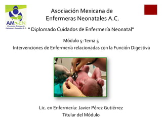 Asociación Mexicana de
               Enfermeras Neonatales A.C.
       “ Diplomado Cuidados de Enfermería Neonatal”

                        Módulo 5-Tema 5
Intervenciones de Enfermería relacionadas con la Función Digestiva




            Lic. en Enfermería: Javier Pérez Gutiérrez
                        Titular del Módulo
 