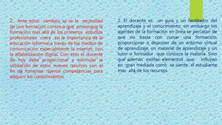 2. Ante estos cambios se ve la necesidad
de una formación continua que prolongue la
formación mas allá de los primeros estudios
profesionales crece así la importancia de la
educación informal a través de los medios de
comunicación especialmente la internet, con
la alfabetización digital. Con esto el docente
de hoy debe proporcionar y estimular la
utilización de estos nuevos recursos con el
fin de fomentar nuevos competencias para
adquirir los conocimientos
2. El docente es un guía y un facilitador del
aprendizaje y el conocimiento, sin embargo los
agentes de la formación en línea se percatan de
que no basta con cursar una formación,
proporcionar o disponer de un entorno virtual
de aprendizaje, un material de aprendizaje y un
tutor o formador que conozca la materia. Sino
que además existen elementos que influyen
en gran mediada como se siente el estudiante
mas allá de los recursos.
 