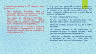 3. Competencias básicas en TIC necesarias para
los docentes.
1. Fase proactiva. Preparación para la
intervención, buscar información con la que
planifica las intervenciones formativas.
2. Fase activa: de intervención formativa .
Constituye la infraestructura básica
imprescindible, la plataforma tecnológica, que
facilita los recursos para el aprendizaje.
3. Fase pos activa; las TIC facilitan la propuesta
de actividades, complementarias a realizar, la
recepción de trabajos, envió de comentarios y
correcciones on line.
3. El docente aun siendo el estudiante el elemento
central , el docente debe ser consiente de las acciones
o carencias en la que el mismo puede incurrir. Por
ende el docente debería prevenir o evitar algunas
acciones o situaciones.
1. No haber sido estudiante en línea.
2. No dar respuestas o dar respuesta tardía a las
consultas hechas por los estudiantes en línea.
3. Tener una presencia esporádica o nula en el centro
de estudio.
4. no mostrar claridad en las indicaciones, al
momento de asignar los deberes virtuales, la falta
de disposición de la información necesaria.
5. Contribuye a la sobrecarga de asignaciones virtuales
al estudiante en línea. Esto puede llevar al
estudiante a que se frustre y abandone el curso.
 