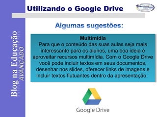 Multimídia
Para que o conteúdo das suas aulas seja mais
interessante para os alunos, uma boa ideia é
aproveitar recursos multimídia. Com o Google Drive
você pode incluir textos em seus documentos,
desenhar nos slides, oferecer links de imagens e
incluir textos flutuantes dentro da apresentação.
Multimídia
Para que o conteúdo das suas aulas seja mais
interessante para os alunos, uma boa ideia é
aproveitar recursos multimídia. Com o Google Drive
você pode incluir textos em seus documentos,
desenhar nos slides, oferecer links de imagens e
incluir textos flutuantes dentro da apresentação.
Utilizando o Google Drive
 