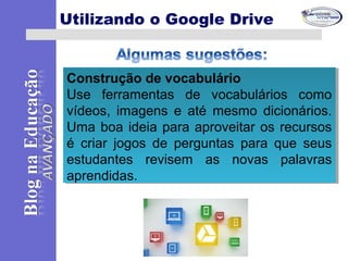 Construção de vocabulário
Use ferramentas de vocabulários como
vídeos, imagens e até mesmo dicionários.
Uma boa ideia para aproveitar os recursos
é criar jogos de perguntas para que seus
estudantes revisem as novas palavras
aprendidas.
Construção de vocabulário
Use ferramentas de vocabulários como
vídeos, imagens e até mesmo dicionários.
Uma boa ideia para aproveitar os recursos
é criar jogos de perguntas para que seus
estudantes revisem as novas palavras
aprendidas.
Utilizando o Google Drive
 