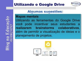 Mapas mentais
Utilizando as ferramentas do Google Drive
você pode incentivar seus estudantes a
realizarem brainstorms colaborativos,
além de permitir a visualização de ideias e o
planejamento de projetos.
Mapas mentais
Utilizando as ferramentas do Google Drive
você pode incentivar seus estudantes a
realizarem brainstorms colaborativos,
além de permitir a visualização de ideias e o
planejamento de projetos.
Utilizando o Google Drive
 