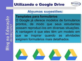 Templates para formulários
O Google já oferece modelos de formulários
prontos, de modo que seus estudantes
possam reproduzí-los em diversas situações.
A vantagem é que eles têm um modelo em
que se inspirar quando as atividades
exigirem formulários mais detalhados.
Templates para formulários
O Google já oferece modelos de formulários
prontos, de modo que seus estudantes
possam reproduzí-los em diversas situações.
A vantagem é que eles têm um modelo em
que se inspirar quando as atividades
exigirem formulários mais detalhados.
Utilizando o Google Drive
 