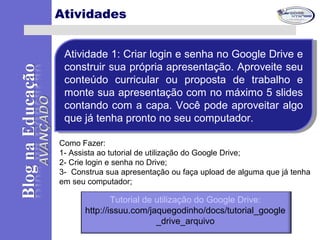 Atividades
Atividade 1: Criar login e senha no Google Drive e
construir sua própria apresentação. Aproveite seu
conteúdo curricular ou proposta de trabalho e
monte sua apresentação com no máximo 5 slides
contando com a capa. Você pode aproveitar algo
que já tenha pronto no seu computador.
Atividade 1: Criar login e senha no Google Drive e
construir sua própria apresentação. Aproveite seu
conteúdo curricular ou proposta de trabalho e
monte sua apresentação com no máximo 5 slides
contando com a capa. Você pode aproveitar algo
que já tenha pronto no seu computador.
Como Fazer:
1- Assista ao tutorial de utilização do Google Drive;
2- Crie login e senha no Drive;
3- Construa sua apresentação ou faça upload de alguma que já tenha
em seu computador;
Tutorial de utilização do Google Drive:
http://issuu.com/jaquegodinho/docs/tutorial_google
_drive_arquivo
 