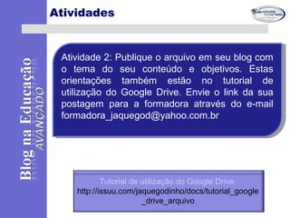 Atividades
Atividade 2: Publique o arquivo em seu blog com
o tema do seu conteúdo e objetivos. Estas
orientações também estão no tutorial de
utilização do Google Drive. Envie o link da sua
postagem para a formadora através do e-mail
formadora_jaquegod@yahoo.com.br
Atividade 2: Publique o arquivo em seu blog com
o tema do seu conteúdo e objetivos. Estas
orientações também estão no tutorial de
utilização do Google Drive. Envie o link da sua
postagem para a formadora através do e-mail
formadora_jaquegod@yahoo.com.br
Tutorial de utilização do Google Drive:
http://issuu.com/jaquegodinho/docs/tutorial_google
_drive_arquivo
 