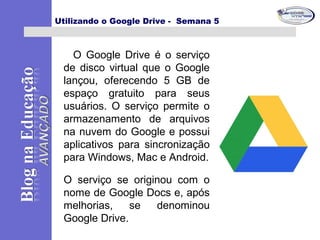 Utilizando o Google Drive - Semana 5
O Google Drive é o serviço
de disco virtual que o Google
lançou, oferecendo 5 GB de
espaço gratuito para seus
usuários. O serviço permite o
armazenamento de arquivos
na nuvem do Google e possui
aplicativos para sincronização
para Windows, Mac e Android.
O serviço se originou com o
nome de Google Docs e, após
melhorias, se denominou
Google Drive.
 