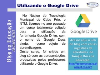 No Núcleo de Tecnologia
Municipal de Cabo Frio, o
NTM, tivemos no ano passado
um curso totalmente voltado
para a utilização da
ferramenta Google Drive, com
o nome de Google Docs
ainda, como objeto de
aprendizagem.
Deste curso, foi criado um
blog só com as apresentações
produzidas pelos professores
utilizando o Google Drive.
Utilizando o Google Drive
 