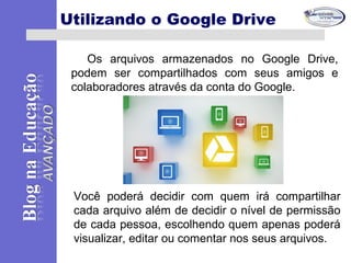 Os arquivos armazenados no Google Drive,
podem ser compartilhados com seus amigos e
colaboradores através da conta do Google.
Utilizando o Google Drive
Você poderá decidir com quem irá compartilhar
cada arquivo além de decidir o nível de permissão
de cada pessoa, escolhendo quem apenas poderá
visualizar, editar ou comentar nos seus arquivos.
 