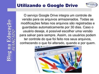 O serviço Google Drive integra um controle de
versão para os arquivos armazenados. Todas as
modificações feitas nos arquivos são registradas e
guardadas automaticamente por 30 dias. Caso o
usuário deseje, é possível escolher uma versão
para salvar para sempre. Assim, os usuários podem
ter controle do que foi feito nos seus arquivos,
conhecendo o que foi alterado, quando e por quem.
Utilizando o Google Drive
 
