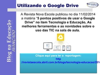 Clique aqui para ler a reportagem:
http
://revistaescola.abril.com.br/blogs/tecnologia-educacao/2014
Utilizando o Google Drive
A Revista Nova Escola publicou no dia 11/02/2014
a matéria “5 pontos positivos de usar o Google
Drive” no item Tecnologia e Educação, As
melhores ferramentas e as novidades sobre o
uso das TIC na sala de aula.
 