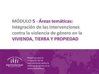 Directrices para la
integración de las
intervenciones contra la
violencia de género en la
acción humanitaria
MÓDULO 5 - Áreas temáticas:
Integración de las intervenciones
contra la violencia de género en la
VIVIENDA, TIERRA Y PROPIEDAD
 