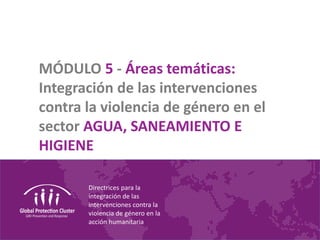 Directrices para la
integración de las
intervenciones contra la
violencia de género en la
acción humanitaria
MÓDULO 5 - Áreas temáticas:
Integración de las intervenciones
contra la violencia de género en el
sector AGUA, SANEAMIENTO E
HIGIENE
 