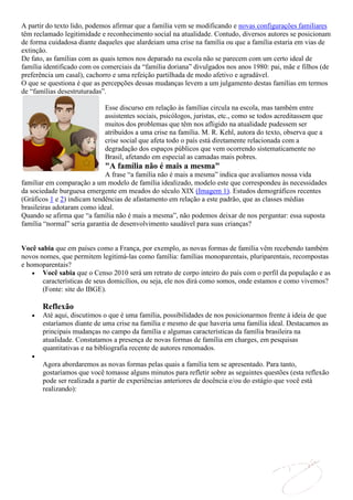 A partir do texto lido, podemos afirmar que a família vem se modificando e novas configurações familiares
têm reclamado legitimidade e reconhecimento social na atualidade. Contudo, diversos autores se posicionam
de forma cuidadosa diante daqueles que alardeiam uma crise na família ou que a família estaria em vias de
extinção.
De fato, as famílias com as quais temos nos deparado na escola não se parecem com um certo ideal de
família identificado com os comerciais da “família doriana” divulgados nos anos 1980: pai, mãe e filhos (de
preferência um casal), cachorro e uma refeição partilhada de modo afetivo e agradável.
O que se questiona é que as percepções dessas mudanças levem a um julgamento destas famílias em termos
de “famílias desestruturadas”.

                            Esse discurso em relação às famílias circula na escola, mas também entre
                            assistentes sociais, psicólogos, juristas, etc., como se todos acreditassem que
                            muitos dos problemas que têm nos afligido na atualidade pudessem ser
                            atribuídos a uma crise na família. M. R. Kehl, autora do texto, observa que a
                            crise social que afeta todo o país está diretamente relacionada com a
                            degradação dos espaços públicos que vem ocorrendo sistematicamente no
                            Brasil, afetando em especial as camadas mais pobres.
                            "A família não é mais a mesma"
                             A frase “a família não é mais a mesma” indica que avaliamos nossa vida
familiar em comparação a um modelo de família idealizado, modelo este que correspondeu às necessidades
da sociedade burguesa emergente em meados do século XIX (Imagem 1). Estudos demográficos recentes
(Gráficos 1 e 2) indicam tendências de afastamento em relação a este padrão, que as classes médias
brasileiras adotaram como ideal.
Quando se afirma que “a família não é mais a mesma”, não podemos deixar de nos perguntar: essa suposta
família “normal” seria garantia de desenvolvimento saudável para suas crianças?


Você sabia que em países como a França, por exemplo, as novas formas de família vêm recebendo também
novos nomes, que permitem legitimá-las como família: famílias monoparentais, pluriparentais, recompostas
e homoparentais?
       Você sabia que o Censo 2010 será um retrato de corpo inteiro do país com o perfil da população e as
       características de seus domicílios, ou seja, ele nos dirá como somos, onde estamos e como vivemos?
       (Fonte: site do IBGE).

       Reflexão
       Até aqui, discutimos o que é uma família, possibilidades de nos posicionarmos frente à ideia de que
       estaríamos diante de uma crise na família e mesmo de que haveria uma família ideal. Destacamos as
       principais mudanças no campo da família e algumas características da família brasileira na
       atualidade. Constatamos a presença de novas formas de família em charges, em pesquisas
       quantitativas e na bibliografia recente de autores renomados.

       Agora abordaremos as novas formas pelas quais a família tem se apresentado. Para tanto,
       gostaríamos que você tomasse alguns minutos para refletir sobre as seguintes questões (esta reflexão
       pode ser realizada a partir de experiências anteriores de docência e/ou do estágio que você está
       realizando):
 
