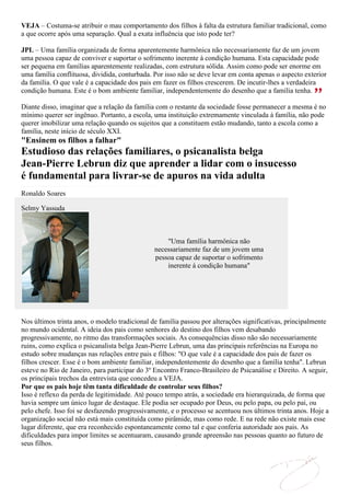 VEJA – Costuma-se atribuir o mau comportamento dos filhos à falta da estrutura familiar tradicional, como
a que ocorre após uma separação. Qual a exata influência que isto pode ter?

JPL – Uma família organizada de forma aparentemente harmônica não necessariamente faz de um jovem
uma pessoa capaz de conviver e suportar o sofrimento inerente à condição humana. Esta capacidade pode
ser pequena em famílias aparentemente realizadas, com estrutura sólida. Assim como pode ser enorme em
uma família conflituosa, dividida, conturbada. Por isso não se deve levar em conta apenas o aspecto exterior
da família. O que vale é a capacidade dos pais em fazer os filhos crescerem. De incutir-lhes a verdadeira
condição humana. Este é o bom ambiente familiar, independentemente do desenho que a família tenha.

Diante disso, imaginar que a relação da família com o restante da sociedade fosse permanecer a mesma é no
mínimo querer ser ingênuo. Portanto, a escola, uma instituição extremamente vinculada à família, não pode
querer imobilizar uma relação quando os sujeitos que a constituem estão mudando, tanto a escola como a
família, neste início de século XXI.
"Ensinem os filhos a falhar"
Estudioso das relações familiares, o psicanalista belga
Jean-Pierre Lebrun diz que aprender a lidar com o insucesso
é fundamental para livrar-se de apuros na vida adulta
Ronaldo Soares

Selmy Yassuda



                                                   "Uma família harmônica não
                                               necessariamente faz de um jovem uma
                                               pessoa capaz de suportar o sofrimento
                                                   inerente à condição humana"




Nos últimos trinta anos, o modelo tradicional de família passou por alterações significativas, principalmente
no mundo ocidental. A ideia dos pais como senhores do destino dos filhos vem desabando
progressivamente, no ritmo das transformações sociais. As consequências disso não são necessariamente
ruins, como explica o psicanalista belga Jean-Pierre Lebrun, uma das principais referências na Europa no
estudo sobre mudanças nas relações entre pais e filhos: "O que vale é a capacidade dos pais de fazer os
filhos crescer. Esse é o bom ambiente familiar, independentemente do desenho que a família tenha". Lebrun
esteve no Rio de Janeiro, para participar do 3º Encontro Franco-Brasileiro de Psicanálise e Direito. A seguir,
os principais trechos da entrevista que concedeu a VEJA.
Por que os pais hoje têm tanta dificuldade de controlar seus filhos?
Isso é reflexo da perda de legitimidade. Até pouco tempo atrás, a sociedade era hierarquizada, de forma que
havia sempre um único lugar de destaque. Ele podia ser ocupado por Deus, ou pelo papa, ou pelo pai, ou
pelo chefe. Isso foi se desfazendo progressivamente, e o processo se acentuou nos últimos trinta anos. Hoje a
organização social não está mais constituída como pirâmide, mas como rede. E na rede não existe mais esse
lugar diferente, que era reconhecido espontaneamente como tal e que conferia autoridade aos pais. As
dificuldades para impor limites se acentuaram, causando grande apreensão nas pessoas quanto ao futuro de
seus filhos.
 