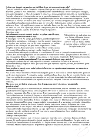 Existe uma fórmula para evitar que os filhos sigam por um caminho errado?
É preciso ensiná-los a falhar. Uma coisa certa na vida é que as crianças vão falhar, não há como ser
diferente. Quando os pais, a família e a sociedade dizem o tempo todo que é preciso conseguir, conseguir,
conseguir, massacram os filhos. É inescapável errar. Todo mundo, em algum momento, vai passar por isso.
Aprender a lidar com o fracasso evita que ele se torne algo destrutivo. Às vezes é preciso lembrar coisas
muito simples que as pessoas parecem ter esquecido completamente. Estamos como que dopados. Os pais
sabem que as crianças não ficarão com eles a vida inteira, que não vão conseguir tudo o que sonharam, que
vão estabelecer ligações sociais e afetivas que, por vezes, lhes farão mal, mas tentam agir como se não
soubessem disso. Hoje os filhos se tornaram um indicador do sucesso dos pais. Isso é perigoso, porque cada
um tem a sua vida. Não é justo que, além de carregarem o peso das próprias dificuldades, os filhos também
tenham de suportar a angústia de falhar em relação à expectativa
depositada neles.
Falando concretamente, como é possível perceber essa diferença              "Não contribui em nada achar que,
no comportamento das famílias hoje?                                           pelo fato de o filho usar drogas,
A mudança é visível. Na Europa, por exemplo, quando um professor                tudo está perdido. Além de
dá nota baixa a um aluno, é certo que os pais vão aparecer na escola no      conviver com seu drama, ele terá
dia seguinte para reclamar com ele. Há vinte, trinta anos, era o aluno      de carregar sobre os ombros o peso
que tinha de dar satisfações aos pais diante do professor. É uma                   da angústia dos pais"
completa inversão. Posso citar outro exemplo. Desde sempre, quando
se levam os filhos pela primeira vez à escola, eles choram. Hoje em
dia, normalmente são os pais que choram. A cena é comum. É como se esses pais tivessem continuado
crianças. Isso acontece porque eles não são capazes de se apresentar como a geração acima da dos filhos. É
uma consequência desse novo arranjo social, em que os papéis estão organizados de forma mais horizontal.
Como o senhor avalia essa mudança? Esse novo arranjo é pior do que o anterior?
Hoje os pais precisam discutir tudo, negociar o que antes eram ordens definitivas. E isso não é
necessariamente algo negativo, desde que fique claro que, depois de negociar, discutir, trocar ideias, quem
decide são os pais.
Essas mudanças na estrutura social podem influenciar em aspectos negativos como, por exemplo, o
uso abusivo de drogas?
Não há uma relação automática. Os mecanismos pelos quais os indivíduos se tornam dependentes químicos
são diversos e complexos. A psicanálise ajuda a identificar alguns deles. Vou dar um exemplo. Manter uma
criança em satisfação permanente, com sua chupeta na boca o tempo todo, fazendo por ela tudo o que ela
pede, a impede de ser confrontada com a perda da satisfação completa. E isso vai ser determinante em sua
formação.
Mas o que essa perda tem a ver com o fato de as pessoas enveredarem por um caminho
autodestrutivo?
É uma anomalia no processo de humanização. Não nascemos humanos, nós nos tornamos. Isso ocorre
quando aprendemos aquilo em que somos singulares entre todos os animais que habitam o planeta. Somos
os únicos capazes de falar. Não se trata apenas de aprender ortografia ou usar as palavras corretamente.
Quando dominamos a faculdade da linguagem, adquirimos uma série de características muito especiais,
como, por exemplo, a consciência de que somos mortais. Aprendemos a construir as pontes que levam a um
entendimento superior do mundo e de nossa condição. Isso é o que nos diferencia e nos torna completamente
humanos. Um desequilíbrio nesse processo pode ter consequências. É aí que entra a explicação psicanalítica
para o ingresso no universo das drogas. Aprender a falar, ou tornar-se humano, é algo que não ocorre
espontaneamente. É uma reação a uma perda do estado permanente de satisfação completa com a qual
somos confrontados na primeira infância. Ou seja, o processo de humanização começa pelo entendimento de
que jamais haverá a satisfação completa. É esse o curso saudável das coisas. Se os pais boicotam esse
processo, podem estar cometendo um erro.
Com que consequências?
Isso faz com que estejamos cada vez menos preparados para lidar com o sofrimento da nossa condição
humana. Há séculos que as drogas têm algo de paraíso artificial, como diz Baudelaire. Ou seja, uma forma
de se refugiar da dor humana, da insatisfação. As drogas sempre serviram para evitar o confronto com esse
sofrimento. Quanto menos você está preparado a suportar as dificuldades, mais está inclinado a se evadir, a
 