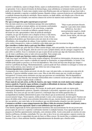 recorrer a substâncias, sejam as drogas ilícitas, sejam as medicamentosas, para limitar o sofrimento que vai
se apresentar. Com o desenvolvimento da farmacologia, essas substâncias se tornaram muito acessíveis. Isso
pode criar distorções. É muito mais simples tomar uma Ritalina para não ser hiperativo do que fazer todo o
trabalho de aprender a suportar a condição humana. Quando criança, a pessoa já precisa ser confrontada com
a condição humana da perda de satisfação. Dessa maneira, na idade adulta, sua relação com o fim de uma
paixão amorosa, por exemplo, tem maiores chances de ocorrer de maneira mais aceitável e menos
traumática.
Por que as drogas têm apelo especial para os jovens?
Eles são mais sensíveis a esse fenômeno porque têm uma tendência              "Hoje os pais precisam discutir,
espontânea a, quando se tornam adultos, ser novamente confrontados           negociar o que antes eram ordens
com as dificuldades da existência. É, de certa forma, a repetição                  definitivas. Isso não é
daquilo que haviam vivenciado na infância, quando foram, ou                  necessariamente negativo, desde
deveriam ter sido, apresentados à ideia de perda da satisfação                 que fique claro que, depois de
completa, de que não ficariam com a chupeta na boca a vida inteira,         discutir, trocar ideias, são eles que
por exemplo. Se, no ambiente em que esses jovens vivem, há uma                            decidem"
abundância de produtos que funcionam como um meio de evitar essas
dificuldades, eles mergulham de cabeça. Como também veem nisso
certo caráter transgressivo, todas as condições estão dadas para que eles recorram às drogas.
Que conselhos o senhor daria a pais que têm filhos viciados?
É preciso não achar que, pelo fato de os filhos usarem drogas, tudo está perdido. Isso não contribui em nada.
Caso contrário, o jovem drogado, além de conviver com o próprio drama, terá de carregar a angústia dos
pais sobre os ombros. Esse é o momento em que os pais devem aceitar que algo não funcionou direito em
vez de tratar o problema como se tudo estivesse perdido. Nem sempre está.
Há alguma terapia que funcione contra a dependência química?
Cada caso requer um trabalho. Não existe terapia milagrosa. Há tentativas interessantes, de pessoas que se
ocupam de refazer com o sujeito o trabalho de suportar as frustrações, as impossibilidades, os limites. Esse
trabalho pode ajudar as pessoas a se livrar da dependência. Não existe até hoje uma droga que chegue a
resolver o problema da droga. Momentaneamente, a pessoa pode até ficar contente se conseguir se tornar um
pouco menos ansiosa, mas é preciso ver que efeito isso tem a longo prazo.
Existem dependentes irrecuperáveis?
A psiquiatria não é uma ciência universal, ela não diz o que vale para todos, ou mesmo para uma série de
pacientes. É preciso trabalhar sempre caso a caso. Mas eu não diria nunca que um viciado em drogas é
irrecuperável. Existem outros elementos em jogo que precisam ser considerados. Não há dependência
química que não seja fruto de uma interação malsucedida entre o contexto social em que o indivíduo está
inserido e o seu trajeto singular desde a infância.
Pouco mais de um mês atrás, no Rio de Janeiro, um rapaz viciado em crack matou uma amiga que
tentava ajudá-lo. O pai do rapaz atribuiu a tragédia à dificuldade de internar o filho. O senhor é
favorável à internação de dependentes químicos?
Essa é uma questão complicada mesmo. Na Europa, de modo geral, optamos cada vez menos pela
internação de dependentes químicos. Quando a internação é necessária, esperamos que ela se dê de forma
voluntária. Nos casos em que isso não é possível, a internação dura em média quarenta dias e é
acompanhada de medidas administrativas para evitar abusos que já aconteceram, de internações
excessivamente longas. Nesse aspecto, minha posição é como a dos europeus de maneira geral. Ficamos um
pouco divididos entre manter nosso princípio democrático de que, mesmo doente, cada um tem o direito de
dar sua opinião e, por outro lado, ter de reconhecer que em determinadas situações isso não é possível.
Costuma-se atribuir o mau comportamento dos filhos à falta da estrutura familiar tradicional, como a
que ocorre após uma separação. Qual a exata influência que isso pode ter?
Uma família organizada de forma aparentemente harmônica não necessariamente faz de um jovem uma
pessoa capaz de conviver e suportar o sofrimento inerente à condição humana. Essa capacidade pode ser
pequena em famílias aparentemente realizadas, com estrutura sólida. Assim como pode ser enorme em uma
família conflituosa, dividida, conturbada. Por isso, não se deve levar em conta apenas o aspecto exterior da
família. O que vale é a capacidade dos pais de fazer os filhos crescer. De incutir-lhes a verdadeira condição
humana. Esse é o bom ambiente familiar, independentemente do desenho que a família tenha.
 