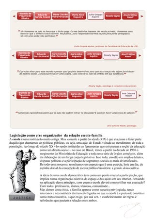 Legislação como eixo organizador da relação escola-família
A escola é uma instituição muito antiga. Mas somente a partir do século XIX é que ela passa a fazer parte
daquilo que chamamos de políticas públicas, ou seja, uma ação do Estado voltada ao atendimento de toda a
população. Ao longo do século XX vão sendo instituídas as ferramentas que estruturam a noção da educação
                        como um direito social – no caso do Brasil, temos a partir da década de 1930 o
                        surgimento do Ministério da Educação e toda uma série de órgãos correlatos, além
                        da elaboração de um largo corpo legislativo. Isso tudo, envolto em amplos debates,
                        disputas políticas e a participação de segmentos sociais os mais diversificados.
                        De todo esse processo, ressaltamos um aspecto que é uma espécie, hoje em dia, de
                        espinha dorsal da concepção de escola pública brasileira: a gestão democrática.

                       A ideia de uma escola democrática tem como um ponto crucial a participação, que
                       implica numa organização coletiva do espaço e das ações em seu interior. Pensando
                       na aplicação desse princípio, com quem a escola deverá compartilhar sua execução?
                       Com todos: professores, alunos, técnicos, comunidade...
                       Mas dentro dessa ótica, a família aparece como parceira privilegiada, tendo
                       interesses e necessidades diretamente ligados ao que a escola é e pretende constituir
                       como meta educativa, o que exige, por sua vez, o estabelecimento de regras e
                       referências que pautem a relação entre ambos.
 