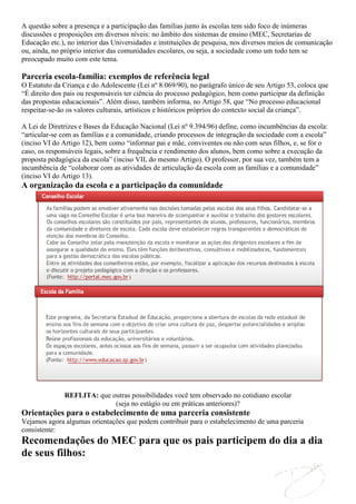 A questão sobre a presença e a participação das famílias junto às escolas tem sido foco de inúmeras
discussões e proposições em diversos níveis: no âmbito dos sistemas de ensino (MEC, Secretarias de
Educação etc.), no interior das Universidades e instituições de pesquisa, nos diversos meios de comunicação
ou, ainda, no próprio interior das comunidades escolares, ou seja, a sociedade como um todo tem se
preocupado muito com este tema.

Parceria escola-família: exemplos de referência legal
O Estatuto da Criança e do Adolescente (Lei nº 8.069/90), no parágrafo único de seu Artigo 53, coloca que
“É direito dos pais ou responsáveis ter ciência do processo pedagógico, bem como participar da definição
das propostas educacionais”. Além disso, também informa, no Artigo 58, que “No processo educacional
respeitar-se-ão os valores culturais, artísticos e históricos próprios do contexto social da criança”.

A Lei de Diretrizes e Bases da Educação Nacional (Lei nº 9.394/96) define, como incumbências da escola:
“articular-se com as famílias e a comunidade, criando processos de integração da sociedade com a escola”
(inciso VI do Artigo 12), bem como “informar pai e mãe, conviventes ou não com seus filhos, e, se for o
caso, os responsáveis legais, sobre a frequência e rendimento dos alunos, bem como sobre a execução da
proposta pedagógica da escola” (inciso VII, do mesmo Artigo). O professor, por sua vez, também tem a
incumbência de “colaborar com as atividades de articulação da escola com as famílias e a comunidade”
(inciso VI do Artigo 13).
A organização da escola e a participação da comunidade




              REFLITA: que outras possibilidades você tem observado no cotidiano escolar
                            (seja no estágio ou em práticas anteriores)?
Orientações para o estabelecimento de uma parceria consistente
Vejamos agora algumas orientações que podem contribuir para o estabelecimento de uma parceria
consistente:
Recomendações do MEC para que os pais participem do dia a dia
de seus filhos:
 