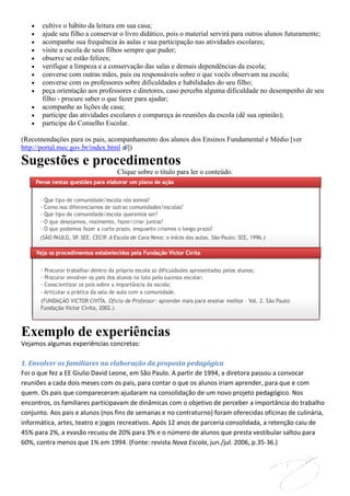 cultive o hábito da leitura em sua casa;
       ajude seu filho a conservar o livro didático, pois o material servirá para outros alunos futuramente;
       acompanhe sua frequência às aulas e sua participação nas atividades escolares;
       visite a escola de seus filhos sempre que puder;
       observe se estão felizes;
       verifique a limpeza e a conservação das salas e demais dependências da escola;
       converse com outras mães, pais ou responsáveis sobre o que vocês observam na escola;
       converse com os professores sobre dificuldades e habilidades do seu filho;
       peça orientação aos professores e diretores, caso perceba alguma dificuldade no desempenho de seu
       filho - procure saber o que fazer para ajudar;
       acompanhe as lições de casa;
       participe das atividades escolares e compareça às reuniões da escola (dê sua opinião);
       participe do Conselho Escolar.

(Recomendações para os pais, acompanhamento dos alunos dos Ensinos Fundamental e Médio [ver
http://portal.mec.gov.br/index.html ])

Sugestões e procedimentos
                                 Clique sobre o título para ler o conteúdo.




Exemplo de experiências
Vejamos algumas experiências concretas:

1. Envolver os familiares na elaboração da proposta pedagógica
Foi o que fez a EE Giulio David Leone, em São Paulo. A partir de 1994, a diretora passou a convocar
reuniões a cada dois meses com os pais, para contar o que os alunos iriam aprender, para que e com
quem. Os pais que compareceram ajudaram na consolidação de um novo projeto pedagógico. Nos
encontros, os familiares participavam de dinâmicas com o objetivo de perceber a importância do trabalho
conjunto. Aos pais e alunos (nos fins de semanas e no contraturno) foram oferecidas oficinas de culinária,
informática, artes, teatro e jogos recreativos. Após 12 anos de parceria consolidada, a retenção caiu de
45% para 2%, a evasão recuou de 20% para 3% e o número de alunos que presta vestibular saltou para
60%, contra menos que 1% em 1994. (Fonte: revista Nova Escola, jun./jul. 2006, p.35-36.)
 