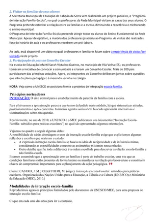 2. Visitar as famílias de seus alunos
A Secretaria Municipal de Educação de Taboão da Serra vem realizando um projeto pioneiro, o "Programa
de Interação Família-Escola", no qual os professores da Rede Municipal visitam as casas dos seus alunos. O
Programa pretende estreitar a relação entre as famílias e a escola, diminuindo a repetência e melhorando
o ensino municipal.
O Programa de Interação Família-Escola pretende atingir todos os alunos do Ensino Fundamental da Rede
Municipal. Apesar de optativo, a maioria dos professores já aderiu ao Programa. As visitas são realizadas
fora do horário de aula e os professores recebem um pró-labore.

Ao lado, está disponível um vídeo no qual professores e familiares falam sobre a experiência de visitar/ser
visitado neste projeto.
3. Participação de pais no Conselho Escolar
Na escola de Educação Infantil Sarah Victalino Gueiros, no município de Vila Velha (ES), os professores
tomaram a iniciativa de convocar a comunidade e criaram um Conselho Escolar. Mais de 200 pais
participaram das primeiras votações. Agora, os integrantes do Conselho deliberam juntos sobre questões
que vão do plano pedagógico à merenda servida no colégio.

NOTA: Veja como a UNESCO se posiciona frente a projetos de integração escola-família.

Princípios norteadores
INTERAÇÃO: O eixo central para o estabelecimento da parceria da família com a escola.

Para efetivarmos a aproximação parceira que temos defendido neste módulo, há que sistematizar atitudes,
posicionamentos e ações concretas. Inúmeros agentes sociais têm buscado apresentar alternativas e
sistematizações sobre esta questão.

Recentemente, no ano de 2010, a UNESCO e o MEC publicaram um documento (“Interação Escola-
Família: subsídios para práticas escolares”) no qual são apresentadas algumas orientações.

Vejamos no quadro a seguir algumas delas:
A possibilidade de várias abordagens e usos da interação escola-família exige que explicitemos algumas
reflexões e escolhas que norteiam o estudo:
       A expressão interação escola-família se baseia na ideia de reciprocidade e de influência mútua,
       considerando as especificidades e mesmo as assimetrias existentes nessa relação;
       Outro detalhe que faz toda a diferença é a ordem escolhida para descrever a relação: escola-família e
       não família-escola.
Estamos assumindo que a aproximação com as famílias é parte do trabalho escolar, uma vez que as
condições familiares estão presentes de forma latente ou manifesta na relação professor-aluno e constituem
chaves de compreensão importantes para o planejamento da ação pedagógica.

(Fonte: CASTRO, J. M.; REGATTIERI, M. (orgs.). Interação Escola-Família: subsídios para práticas
escolares. Organização das Nações Unidas para a Educação, a Ciência e a Cultura (UNESCO) e Ministério
da Educação (MEC), 2010.)

Modalidades de interação escola-família
Reproduzimos agora os princípios formulados pelo documento da UNESCO/MEC, para uma proposta de
interação escola-família:

Clique em cada uma das abas para ler o conteúdo.
 