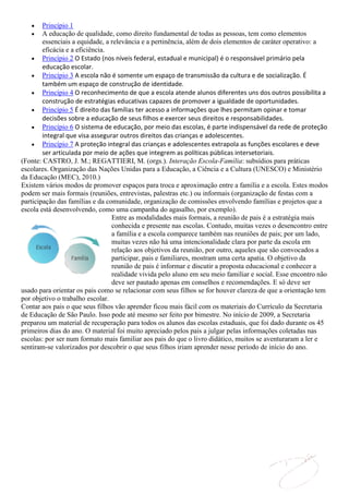 Princípio 1
        A educação de qualidade, como direito fundamental de todas as pessoas, tem como elementos
        essenciais a equidade, a relevância e a pertinência, além de dois elementos de caráter operativo: a
        eficácia e a eficiência.
        Princípio 2 O Estado (nos níveis federal, estadual e municipal) é o responsável primário pela
        educação escolar.
        Princípio 3 A escola não é somente um espaço de transmissão da cultura e de socialização. É
        também um espaço de construção de identidade.
        Princípio 4 O reconhecimento de que a escola atende alunos diferentes uns dos outros possibilita a
        construção de estratégias educativas capazes de promover a igualdade de oportunidades.
        Princípio 5 É direito das famílias ter acesso a informações que lhes permitam opinar e tomar
        decisões sobre a educação de seus filhos e exercer seus direitos e responsabilidades.
        Princípio 6 O sistema de educação, por meio das escolas, é parte indispensável da rede de proteção
        integral que visa assegurar outros direitos das crianças e adolescentes.
        Princípio 7 A proteção integral das crianças e adolescentes extrapola as funções escolares e deve
        ser articulada por meio de ações que integrem as políticas públicas intersetoriais.
(Fonte: CASTRO, J. M.; REGATTIERI, M. (orgs.). Interação Escola-Família: subsídios para práticas
escolares. Organização das Nações Unidas para a Educação, a Ciência e a Cultura (UNESCO) e Ministério
da Educação (MEC), 2010.)
Existem vários modos de promover espaços para troca e aproximação entre a família e a escola. Estes modos
podem ser mais formais (reuniões, entrevistas, palestras etc.) ou informais (organização de festas com a
participação das famílias e da comunidade, organização de comissões envolvendo famílias e projetos que a
escola está desenvolvendo, como uma campanha do agasalho, por exemplo).
                                  Entre as modalidades mais formais, a reunião de pais é a estratégia mais
                                  conhecida e presente nas escolas. Contudo, muitas vezes o desencontro entre
                                  a família e a escola comparece também nas reuniões de pais; por um lado,
                                  muitas vezes não há uma intencionalidade clara por parte da escola em
                                  relação aos objetivos da reunião, por outro, aqueles que são convocados a
                                  participar, pais e familiares, mostram uma certa apatia. O objetivo da
                                  reunião de pais é informar e discutir a proposta educacional e conhecer a
                                  realidade vivida pelo aluno em seu meio familiar e social. Esse encontro não
                                  deve ser pautado apenas em conselhos e recomendações. E só deve ser
usado para orientar os pais como se relacionar com seus filhos se for houver clareza de que a orientação tem
por objetivo o trabalho escolar.
Contar aos pais o que seus filhos vão aprender ficou mais fácil com os materiais do Currículo da Secretaria
de Educação de São Paulo. Isso pode até mesmo ser feito por bimestre. No início de 2009, a Secretaria
preparou um material de recuperação para todos os alunos das escolas estaduais, que foi dado durante os 45
primeiros dias do ano. O material foi muito apreciado pelos pais a julgar pelas informações coletadas nas
escolas: por ser num formato mais familiar aos pais do que o livro didático, muitos se aventuraram a ler e
sentiram-se valorizados por descobrir o que seus filhos iriam aprender nesse período de início do ano.
 