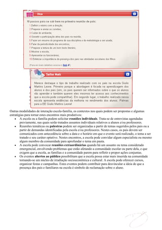 Outras modalidades de interação escola-família, os contextos nos quais podem ser propostas e algumas
estratégias para tornar estes encontros mais produtivos:
        A escola ou a família podem solicitar reuniões individuais. Trata-se de entrevistas agendadas
        previamente, nas quais serão tratados assuntos individuais relativos a alunos e/ou professores.
        Reuniões temáticas ou palestras podem ser organizadas a partir de temas sugeridos pelos pais ou a
        partir de demandas identificadas pela escola e/ou professores. Nestes casos, os pais devem ser
        comunicados com antecedência sobre a data e o horário em que o evento será realizado, o tema a ser
        tratado e seu caráter optativo. Nestes encontros, a escola pode convidar algum especialista ou mesmo
        algum membro da comunidade para aprofundar o tema em pauta.
        A escola pode convocar reuniões extraordinárias quando há um assunto ou tema considerado
        emergencial, envolvendo problemas que estão afetando a comunidade escolar ou parte dela, e que
        exigem que a escola, as famílias e a comunidade parem para refletir e propor ações conjuntas.
        Os eventos abertos ao público possibilitam que a escola possa estar mais inserida na comunidade
        tornando-se um núcleo de irradiação socioeconômica e cultural. A escola pode oferecer cursos,
        organizar festas e campanhas. Estes eventos podem contribuir para desvincular a ideia de que a
        presença dos pais e familiares na escola é símbolo de reclamação sobre o aluno.
 