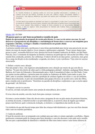 Edição 189 | 02/2006
10 passos para se sair bem na primeira reunião de pais
Depois da apresentação da proposta da escola pelo diretor, é a sua vez de entrar em cena. Se você
descrever o programa de sua disciplina e a metodologia de forma clara e reservar um tempinho para
responder a dúvidas, vai fisgar a família e transformá-la em grande aliada
Rose Delfino (Rose Delfino)
A primeira reunião entre pais e professores é uma ótima oportunidade para iniciar uma parceria de um ano
inteiro em torno do mesmo objetivo: levar crianças e adolescentes a aprender. "Essa é nossa chance para
pescar os pais", aconselha Helvécia Costa, diretora da Escola Estadual Andronico de Mello, em São Paulo.
Para ela, esse é o momento de despertar na família o interesse em participar da vida escolar dos filhos. Uma
reunião bem conduzida, portanto, faz a diferença. O ideal é dividi-la em duas partes: a primeira, mais geral,
fica a cargo da direção ou da coordenação; a segunda, em classe, é com o professor. Veja como ter sucesso
nessa tarefa.

1. Definir o roteiro com a direção
Para não perder o foco, vale organizar antecipadamente com a direção um roteiro do que será dito às
famílias. "Os pais têm direito de saber qual é a linha pedagógica adotada", defende a pedagoga Maria Maura
Barbosa, do Centro de Educação e Documentação para a Ação Comunitária (Cedac), em São Paulo. Como
em muitas escolas públicas, a primeira parte da reunião na Andronico de Mello é para todos os pais. Em
2005, entre os assuntos debatidos estavam a proibição de celulares ligados em classe e o uso do uniforme.
Depois dessa discussão, os pais são encaminhados para grupos diversos, de acordo com a série dos filhos,
para a reunião com os professores. "Insistimos na questão da disciplina e explicamos o que a escola espera
da garotada", diz Helvécia.

2. Preparar e enviar os convites
O convite, enviado com pelo menos uma semana de antecedência, deve conter:

O aviso claro da reunião, com dia, local, hora para começar e terminar.

Os temas a serem tratados. Entre eles devem estar o programa do ano ou pelo menos do primeiro bimestre,
as normas da escola, o material escolar a ser providenciado (e, se possível, dicas de lugares que tenham
preços mais baixos), qual o sistema de avaliação, os horários e a importância das tarefas de casa.

Um lembrete de que não haverá tempo para falar das crianças individualmente e que isso será feito durante
todo o ano em reuniões periódicas.

3. Cuidar do ambiente
O local do encontro deve ser preparado com cuidado para que todos se sintam esperados e acolhidos. Alguns
professores costumam pedir às crianças para fazer desenhos e com eles decoram a sala onde será a reunião.
Dar aos pais a oportunidade de identificar o trabalho do filho entre tantos outros é uma forma afetuosa de
 