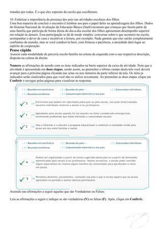 tratados por todos. É o que eles esperam da escola que escolheram.

10. Enfatizar a importância da presença dos pais nas atividades escolares dos filhos
Uma boa maneira de concluir o encontro é lembrar aos pais o papel deles na aprendizagem dos filhos. Dados
do Sistema Nacional de Avaliação da Educação Básica (Saeb) mostram que crianças que fazem parte de
uma família que participa de forma direta do dia-a-dia escolar dos filhos apresentam desempenho superior
em relação às demais. Essa participação se dá de modo simples: conversar sobre o que acontece na escola,
acompanhar o dever de casa e incentivar a leitura, por exemplo. Nada garante que eles sairão completamente
confiantes da reunião, mas se você conduzi-la bem, com firmeza e paciência, a ansiedade dará lugar ao
espírito de cooperação.
Pense rápido
Associe cada modalidade de parceria escola-família na coluna da esquerda com a sua respectiva descrição,
disposta na coluna da direita.

Numere as afirmações de acordo com os itens indicados na barra superior da caixa da atividade. Note que a
atividade é apresentada em duas etapas, sendo assim, ao preencher o último campo desta tela você deverá
avançar para a próxima página clicando nas setas ou nos números da parte inferior da tela. Os itens já
indicados serão sinalizados para que você não os utilize novamente. Ao preencher as duas etapas clique em
Conferir e navegue pelas páginas para visualizar as respostas.




Assinale nas afirmações a seguir aquelas que são Verdadeiras ou Falsas:

Leia as afirmações a seguir e indique se são verdadeiras (V) ou falsas (F). Após, clique em Conferir.
 