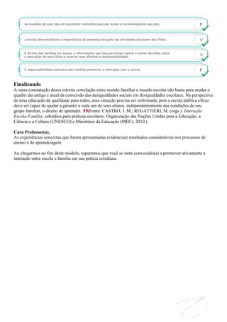Finalizando
A mera constatação dessa estreita correlação entre mundo familiar e mundo escolar não basta para mudar o
quadro tão antigo e atual da conversão das desigualdades sociais em desigualdades escolares. Na perspectiva
de uma educação de qualidade para todos, essa situação precisa ser enfrentada, pois a escola pública eficaz
deve ser capaz de ajudar a garantir a cada um de seus alunos, independentemente das condições de seu
grupo familiar, o direito de aprender. (Fonte: CASTRO, J. M.; REGATTIERI, M. (orgs.). Interação
Escola-Família: subsídios para práticas escolares. Organização das Nações Unidas para a Educação, a
Ciência e a Cultura (UNESCO) e Ministério da Educação (MEC), 2010.)

Caro Professor(a),
As experiências concretas que foram apresentadas evidenciam resultados consideráveis nos processos de
ensino e de aprendizagem.

Ao chegarmos ao fim deste módulo, esperamos que você se sinta convocado(a) a promover ativamente a
interação entre escola e família em sua prática cotidiana.
 