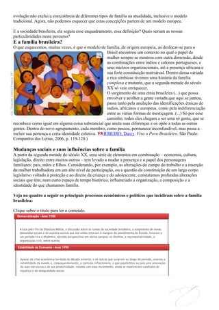 evolução não exclui a coexistência de diferentes tipos de família na atualidade, inclusive o modelo
tradicional. Agora, não podemos esquecer que estas concepções partem de um modelo europeu.

E a sociedade brasileira, ela seguiu esse enquadramento, essa definição? Quais seriam as nossas
particularidades neste percurso?
E a família brasileira?
O que esquecemos, muitas vezes, é que o modelo de família, de origem europeia, ao deslocar-se para o
                                                    Brasil encontrou um contexto no qual o papel da
                                                    mulher sempre se mostrou com outra dimensão, desde
                                                    as combinações entre índios e colonos portugueses, e
                                                    seus núcleos organizacionais, até a presença africana e
                                                    sua forte constituição matriarcal. Dentro dessa variada
                                                    e rica simbiose tivemos uma história da família
                                                    complexa e mutante, que a segunda metade do século
                                                    XX só veio enriquecer.
                                                    O surgimento de uma etnia brasileira (...) que possa
                                                    envolver e acolher a gente variada que aqui se juntou,
                                                    passa tanto pela anulação das identificações étnicas de
                                                    índios, africanos e europeus, como pela indiferenciação
                                                    entre as várias formas de mestiçagem. (...) Só por esse
                                                    caminho, todos eles chegam a ser uma só gente, que se
reconhece como igual em alguma coisa substancial que anula suas diferenças e os opõe a todas as outras
gentes. Dentro do novo agrupamento, cada membro, como pessoa, permanece inconfundível, mas passa a
incluir sua pertença a certa identidade coletiva. (RIBEIRO, Darcy. Viva o Povo Brasileiro. São Paulo:
Companhia das Letras, 2006, p. 119-120.)

Mudanças sociais e suas influências sobre a família
A partir da segunda metade do século XX, uma série de elementos em combinação – economia, cultura,
legislação, direito entre muitos outros – tem levado a mudar a presença e o papel dos personagens
familiares: pais, mães e filhos. Considerando, por exemplo, as alterações do campo do trabalho e a inserção
da mulher trabalhadora em um alto nível de participação, ou a questão da constituição de um largo corpo
legislativo voltado à proteção e ao direito da criança e do adolescente, constatamos profundas alterações
sociais que têm, num curto espaço de tempo histórico, influenciado a organização, a composição e a
identidade do que chamamos família.

Veja no quadro a seguir os principais processos econômicos e políticos que incidiram sobre a família
brasileira:

Clique sobre o título para ler o conteúdo.
 