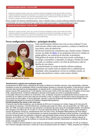 Nesse cenário de intensas transformações, tanto a família como a escola sofreram inúmeras alterações,
constituindo um novo referencial que ainda está sendo processado e compreendido por todos.




Novas configurações familiares – principais desafios
                                        Estas transformações refletem uma crise ou uma mudança? É uma
                                        tarefa docente refletir sobre estas questões e conhecer as famílias de
                                        seus alunos, antes de idealizá-las.
                                        Há diversas maneiras de constatarmos que a família mudou. Podemos
                                        recorrer aos dados do IBGE , aos programas televisivos voltados ao
                                        grande público, aos comerciais de televisão, às produções
                                        bibliográficas de autores de diversas áreas (como a psicologia, a
                                        sociologia, a psicanálise, a educação), às charges e tirinhas de jornal
                                        ou, ainda, ao cotidiano escolar e ao relato de professores sobre as
                                        famílias de seus alunos.
                                         As transformações no campo da família refletem mudanças
                                        importantes nos modos como as relações têm se estabelecido na
                                        atualidade e têm consequências visíveis no cotidiano escolar, na
                                        relação entre professor e aluno e entre escola e família.

Síntese de Indicadores Sociais

 Brasil termina o século com mudanças sociais
Levantamento do IBGE sobre a década de 90 revela um Brasil com famílias menores, mais escolaridade, melhores
resultados na taxa de mortalidade infantil e transformações diversas no mercado de trabalho. O país termina o século
marcado pela permanência da desigualdade: na década de 90, o rendimento dos 10% mais ricos e dos 40% mais
pobres cresceu 38% (passando de 13,30 salários mínimos para 18,40) e 40% (da fração de 0,70 salário mínimo para
0,98), respectivamente, mantendo inalterada a elevada concentração da renda na sociedade brasileira.
A educação influencia na melhora do rendimento, mas, na década, enquanto os trabalhadores brancos tiveram um
aumento de um salário mínimo para cada ano de estudo a mais, os negros e pardos foram menos favorecidos com
um aumento de meio salário. A nova publicação, que tem o nome de Síntese de Indicadores Sociais 2000, reúne
informações da década de noventa por Estados e Regiões Metropolitanas.
Família brasileira fica menor e tem nova cara
O tamanho das famílias brasileiras, que na década de 80 foi de 4,5 pessoas em média, chega ao fim dos anos 90
com apenas 3,4 pessoas. A família tradicional, composta pelo casal com filhos, caiu de quase 60%, em 1992, para
55%, em 1999, ao mesmo tempo em que aumentou a proporção de outros tipos de composição familiar: de mulheres
sem cônjuge e com filhos (de 15,1% para 17,1%) e de casal sem filhos( de 12,9% para 13,6%). Cresce também o
número de pessoas vivendo só, representando 8,6% em todo o País. As Regiões Metropolitanas de Porto Alegre
(13,5%) e Rio de Janeiro (11,3%) apresentaram as maiores proporções de pessoas vivendo sozinhas. A redução do
tamanho da família pode ser explicada, sobretudo, pela acentuada queda na taxa de fecundidade nas últimas três
décadas, de 5,8 filhos, em 1970, chega a 1999 com 2,3 filhos. Fatores como a mudança de valores culturais do
brasileiro e o ingresso maciço de mulheres no mercado de trabalho também influenciaram a redução da família ao
núcleo conjugal com filhos.
E ainda, o declínio da fecundidade é maior entre as mulheres com nível elevado de instrução. Em 99, as mulheres
com nível de instrução mais baixo ( menos de 4 anos de estudo) tinham em média 3, 1 filhos, enquanto as mulheres
 