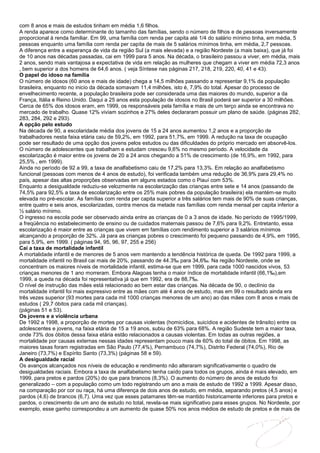 com 8 anos e mais de estudos tinham em média 1,6 filhos.
A renda aparece como determinante do tamanho das famílias, sendo o número de filhos e de pessoas inversamente
proporcional à renda familiar. Em 99, uma família com renda per capita até 1/4 do salário mínimo tinha, em média, 5
pessoas enquanto uma família com renda per capita de mais de 5 salários mínimos tinha, em média, 2,7 pessoas.
A diferença entre a esperança de vida da região Sul (a mais elevada) e a região Nordeste (a mais baixa), que já foi
de 10 anos nas décadas passadas, cai em 1999 para 5 anos. Na década, o brasileiro passou a viver, em média, mais
2 anos, sendo mais vantajosa a expectativa de vida em relação as mulheres que chegam a viver em média 72,3 anos
, bem superior a dos homens de 64,6 anos. ( veja Síntese nas páginas 217, 218, 219, 220, 40, 41 e 43).
O papel do idoso na família
O número de idosos (60 anos e mais de idade) chega a 14,5 milhões passando a representar 9,1% da população
brasileira, enquanto no inicio da década somavam 11,4 milhões, isto é, 7,9% do total. Apesar do processo de
envelhecimento recente, a população brasileira pode ser considerada uma das maiores do mundo, superior a da
França, Itália e Reino Unido. Daqui a 25 anos esta população de idosos no Brasil poderá ser superior a 30 milhões.
Cerca de 65% dos idosos eram, em 1999, os responsáveis pela família e mais de um terço ainda se encontrava no
mercado de trabalho. Quase 12% viviam sozinhos e 27% deles declararam possuir um plano de saúde. (páginas 282,
283, 284, 292 e 293).
A opção pelo estudo
Na década de 90, a escolaridade média dos jovens de 15 a 24 anos aumentou 1,2 anos e a proporção de
trabalhadores nesta faixa etária caiu de 59,2%, em 1992, para 51,7%, em 1999. A redução na taxa de ocupação
pode ser resultado de uma opção dos jovens pelos estudos ou das dificuldades do próprio mercado em absorvê-los.
O número de adolescentes que trabalham e estudam cresceu 9,6% no mesmo período. A velocidade da
escolarização é maior entre os jovens de 20 a 24 anos chegando a 51% de crescimento (de 16,9%, em 1992, para
25,5% , em 1999).
Ainda no período de 92 a 99, a taxa de analfabetismo caiu de 17,2% para 13,3%. Em relação ao analfabetismo
funcional (pessoas com menos de 4 anos de estudo), foi verificada também uma redução de 36,9% para 29,4% no
país, apesar das altas proporções observadas em alguns estados como o Piauí com 53%.
Enquanto a desigualdade reduziu-se velozmente na escolarização das crianças entre sete e 14 anos (passando de
74,5% para 92,5% a taxa de escolarização entre os 25% mais pobres da população brasileira) ela mantém-se muito
elevada no pré-escolar. As famílias com renda per capita superior a três salários tem mais de 90% de suas crianças,
entre quatro e seis anos, escolarizadas, contra menos da metade nas famílias com renda mensal per capita inferior a
½ salário mínimo.
O ingresso na escola pode ser observado ainda entre as crianças de 0 a 3 anos de idade. No período de 1995/1999,
a freqüência no estabelecimento de ensino ou de cuidados maternais passou de 7,6% para 9,2%. Entretanto, essa
escolarização é maior entre as crianças que vivem em famílias com rendimento superior a 3 salários mínimos
alcançando a proporção de 32%. Já para as crianças pobres o crescimento foi pequeno passando de 4,9%, em 1995,
para 5,9%, em 1999. ( páginas 94, 95, 96, 97, 255 e 256)
Cai a taxa de mortalidade infantil
A mortalidade infantil e de menores de 5 anos vem mantendo a tendência histórica de queda. De 1992 para 1999, a
mortalidade infantil no Brasil cai mais de 20%, passando de 44.3‰ para 34,6‰. Na região Nordeste, onde se
concentram os maiores níveis de mortalidade infantil, estima-se que em 1999, para cada 1000 nascidos vivos, 53
crianças menores de 1 ano morreram. Embora Alagoas tenha o maior índice de mortalidade infantil (66,1‰),em
1999, a queda na década foi representativa já que em 1992, era de 88,7‰.
O nível de instrução das mães está relacionado ao bem estar das crianças. Na década de 90, o declínio da
mortalidade infantil foi mais expressivo entre as mães com até 4 anos de estudo, mas em 99 o resultado ainda era
três vezes superior (93 mortes para cada mil 1000 crianças menores de um ano) ao das mães com 8 anos e mais de
estudos ( 29,7 óbitos para cada mil crianças).
(páginas 51 e 53).
Os jovens e a violência urbana
De 1992 a 1998, a proporção de mortes por causas violentas (homicídios, suicídios e acidentes de trânsito) entre os
adolescentes e jovens, na faixa etária de 15 a 19 anos, subiu de 63% para 68%. A região Sudeste tem a maior taxa,
onde 73% dos óbitos dessa faixa etária estão relacionados a causas violentas. Em todas as outras regiões, a
mortalidade por causas externas nessas idades representam pouco mais de 60% do total de óbitos. Em 1998, as
maiores taxas foram registradas em São Paulo (77,4%), Pernambuco (74,7%), Distrito Federal (74,0%), Rio de
Janeiro (73,7%) e Espírito Santo (73,3%) (páginas 58 e 59).
A desigualdade racial
Os avanços alcançados nos níveis de educação e rendimento não alteraram significativamente o quadro de
desigualdades raciais. Embora a taxa de analfabetismo tenha caído para todos os grupos, ainda é mais elevado, em
1999, para pretos e pardos (20%) do que para brancos (8,3%). O aumento do número de anos de estudo foi
generalizado – com a população como um todo registrando um ano a mais de estudo de 1992 a 1999. Apesar disso,
na comparação por cor ou raça, há uma diferença de dois anos de estudo, em média, separando pretos (4,5 anos) e
pardos (4,6) de brancos (6,7). Uma vez que esses patamares têm-se mantido historicamente inferiores para pretos e
pardos, o crescimento de um ano de estudo no total, revela-se mais significativo para esses grupos. No Nordeste, por
exemplo, esse ganho correspondeu a um aumento de quase 50% nos anos médios de estudo de pretos e de mais de
 