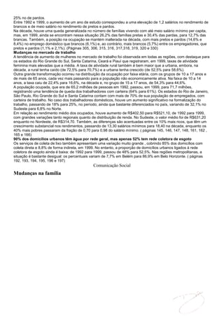 25% no de pardos.
Entre 1992 e 1999, o aumento de um ano de estudo correspondeu a uma elevação de 1,2 salários no rendimento de
brancos e de meio salário no rendimento de pretos e pardos.
Na década, houve uma queda generalizada no número de famílias vivendo com até meio salário mínimo per capita,
mas, em 1999, ainda se encontram nessa situação 26,2% das famílias pretas e 30,4% das pardas, para 12,7% das
brancas. Também, a posição na ocupação se mantém inalterada na década, com mais pretos e pardos (14,6% e
8,4%) no emprego doméstico que brancos (6,1%) e, ao contrário, mais brancos (5,7%) entre os empregadores, que
pretos e pardos (1,1% e 2,1%). (Páginas 305, 306, 315, 316, 317,318, 319, 320 e 330)
Mudanças no mercado de trabalho
A tendência de aumento de mulheres no mercado de trabalho foi observada em todas as regiões, com destaque para
os estados do Rio Grande do Sul, Santa Catarina, Ceará e Piauí que registraram, em 1999, taxas de atividade
feminina mais elevadas que a média. A taxa de atividade rural também é bem maior que a urbana, embora, na
década, a rural tenha caído (de 72,5% para 70,7%) e a urbana tenha crescido (de 52,5% para 58,6%).
Outra grande transformação ocorreu na distribuição da ocupação por faixa etária, com os grupos de 10 a 17 anos e
de mais de 65 anos, cada vez mais passando para a população não economicamente ativa. Na faixa de 10 a 14
anos, a taxa caiu de 22,4% para 16,6%, na década e, no grupo de 15 a 17 anos, de 54,3% para 44,6%.
A população ocupada, que era de 65,2 milhões de pessoas em 1992, passou, em 1999, para 71,7 milhões,
registrando uma tendência de queda dos trabalhadores com carteira (64% para 61%). Os estados do Rio de Janeiro,
São Paulo, Rio Grande do Sul e Santa Catarina contam com mais de 70% de sua população de empregados, com
carteira de trabalho. No caso dos trabalhadores domésticos, houve um aumento significativo na formalização do
trabalho, passando de 18% para 25%, no período, ainda que bastante diferenciados no país, variando de 32,1% no
Sudeste para 6,8% no Norte.
Em relação ao rendimento médio dos ocupados, houve aumento de R$402,50 para R$521,10, de 1992 para 1999,
com grandes variações tanto regionais quanto de distribuição de renda. No Sudeste, o valor médio foi de R$631,20
enquanto no Nordeste, de R$314,70. Também, as diferenças são acentuadas entre os 10% mais ricos, que têm um
crescimento substancial nos rendimentos, passando de 13,30 salários mínimos para 18,40 na década, enquanto os
40% mais pobres passaram da fração de 0,70 para 0,98 do salário mínimo. ( páginas 145, 146, 147, 148, 161, 162 ,
165 e 166)
90% dos domicílios urbanos têm água por rede geral, mas apenas 52% tem rede coletora de esgoto
Os serviços de coleta de lixo também apresentam uma variação muito grande , cobrindo 85% dos domicílios com
coleta direta e 8,8% de forma indireta, em 1999. No entanto, a proporção de domicílios urbanos ligados à rede
coletora de esgoto ainda é baixa: de 1992 para 1999, passou de 48% para 52,5%. Nas regiões metropolitanas, a
situação é bastante desigual: os percentuais variam de 7,7% em Belém para 86,9% em Belo Horizonte. ( páginas
192, 193, 194, 195, 196 e 197)
                                             Comunicação Social
Mudanças na família
 