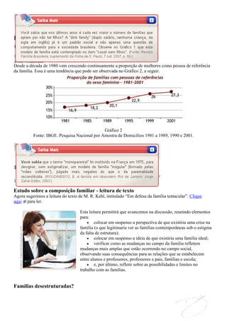 Desde a década de 1980 vem crescendo continuamente a proporção de mulheres como pessoa de referência
da família. Essa é uma tendência que pode ser observada no Gráfico 2, a seguir.




                                              Gráfico 2
          Fonte: IBGE. Pesquisa Nacional por Amostra de Domicílios 1981 a 1989, 1990 e 2001.




Estudo sobre a composição familiar - leitura de texto
Agora sugerimos a leitura do texto de M. R. Kehl, intitulado “Em defesa da família tentacular”. Clique
aqui para ler.

                                   Esta leitura permitirá que avancemos na discussão, reunindo elementos
                                   para:
                                           colocar em suspenso a perspectiva de que existiria uma crise na
                                   família (o que legitimaria ver as famílias contemporâneas sob o estigma
                                   da falta de estrutura);
                                           colocar em suspenso a ideia de que existiria uma família ideal;
                                           verificar como as mudanças no campo da família refletem
                                   mudanças mais amplas que estão ocorrendo no campo social,
                                   observando suas consequências para as relações que se estabelecem
                                   entre alunos e professores, professores e pais, famílias e escola;
                                           e, por último, refletir sobre as possibilidades e limites no
                                   trabalho com as famílias.


Famílias desestruturadas?
 