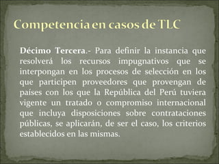 Décimo Tercera .- Para definir la instancia que resolverá los recursos impugnativos que se interpongan en los procesos de selección en los que participen proveedores que provengan de países con los que la República del Perú tuviera vigente un tratado o compromiso internacional que incluya disposiciones sobre contrataciones públicas, se aplicarán, de ser el caso, los criterios establecidos en las mismas. 