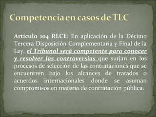 Artículo 104 RLCE :  En aplicación de la Décimo Tercera Disposición Complementaria y Final de la Ley,  el Tribunal será competente para conocer y resolver las controversias  que surjan en los procesos de selección de las contrataciones que se encuentren bajo los alcances de tratados o acuerdos internacionales donde se asuman compromisos en materia de contratación pública. 