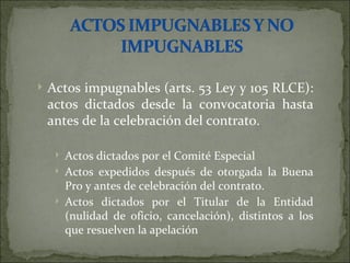 Actos impugnables (arts. 53 Ley y 105 RLCE): actos dictados desde la convocatoria hasta antes de la celebración del contrato. Actos dictados por el Comité Especial Actos expedidos después de otorgada la Buena Pro y antes de celebración del contrato. Actos dictados por el Titular de la Entidad (nulidad de oficio, cancelación), distintos a los que resuelven la apelación 