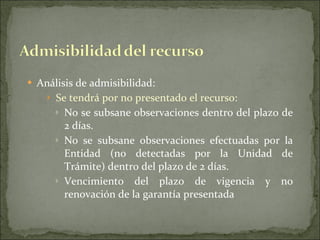 Análisis de admisibilidad: Se tendrá por no presentado el recurso: No se subsane observaciones dentro del plazo de 2 días. No se subsane observaciones efectuadas por la Entidad (no detectadas por la Unidad de Trámite) dentro del plazo de 2 días. Vencimiento del plazo de vigencia y no renovación de la garantía presentada 