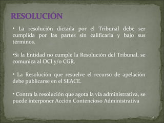 La resolución dictada por el Tribunal debe ser cumplida por las partes sin calificarla y bajo sus términos.  Si la Entidad no cumple la Resolución del Tribunal, se comunica al OCI y/o CGR.  La Resolución que resuelve el recurso de apelación debe publicarse en el SEACE.  Contra la resolución que agota la vía administrativa, se puede interponer Acción Contencioso Administrativa 