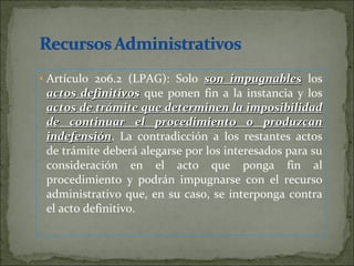 Artículo 206.2 (LPAG): Solo  son impugnables  los  actos definitivos  que ponen fin a la instancia y los  actos de trámite que determinen la imposibilidad de continuar el procedimiento o produzcan indefensión . La contradicción a los restantes actos de trámite deberá alegarse por los interesados para su consideración en el acto que ponga fin al procedimiento y podrán impugnarse con el recurso administrativo que, en su caso, se interponga contra el acto definitivo. 