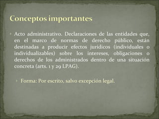 Acto administrativo. Declaraciones de las entidades que, en el marco de normas de derecho público, están destinadas a producir efectos jurídicos (individuales o individualizables) sobre los intereses, obligaciones o derechos de los administrados dentro de una situación concreta (arts. 1 y 29 LPAG). Forma: Por escrito, salvo excepción legal. 