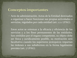 Acto de administración. Actos de la Entidad destinados a organizar o hacer funcionar sus propias actividades o servicios, regulados por cada entidad (art. 1.2.1 LPAG). Estos actos se orientan a la eficacia y eficiencia de los servicios y a los fines permanentes de las entidades. Son emitidos por el órgano competente, su objeto debe ser física y jurídicamente posible, su motivación será facultativa cuando los superiores jerárquicos impartan las órdenes a sus subalternos en la forma legalmente prevista (art. 7 LPAG). 