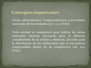 Hecho administrativo. Comportamientos y actividades materiales de las entidades (art. 1.2.2 LPAG). Toda entidad es competente para realizar las tareas materiales internas necesarias para el eficiente cumplimiento de su misión y objetivos, así como para la distribución de las atribuciones que se encuentren comprendidas dentro de su competencia (art. 61.2 LPAG). 